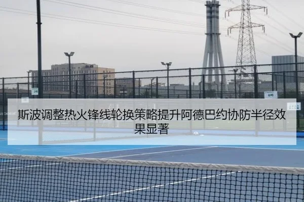 斯波调整热火锋线轮换策略提升阿德巴约协防半径效果显著