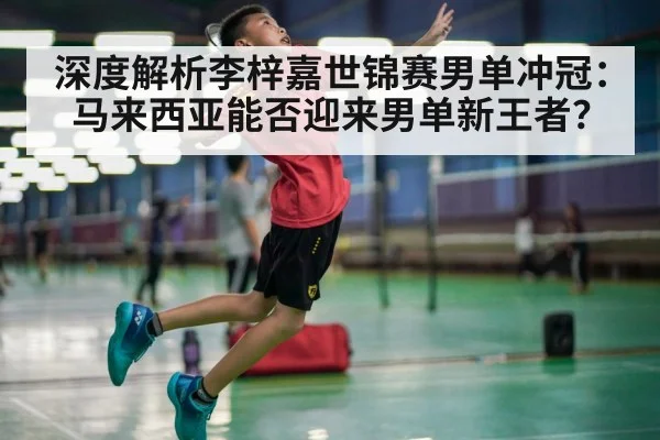 深度解析李梓嘉世锦赛男单冲冠：马来西亚能否迎来男单新王者？