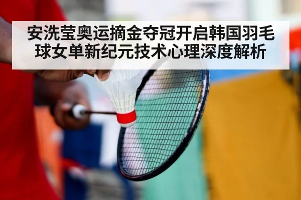 安洗莹奥运摘金夺冠开启韩国羽毛球女单新纪元技术心理深度解析